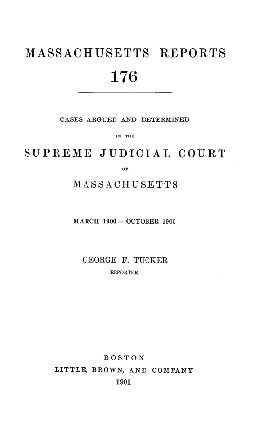 handle is hein.statereports/massredsc0176 and id is 1 raw text is: MASSACHUSETTS REPORTS
176

CASES ARGUED AND DETERMINED
IN THE

SUPREME JUDICIAL COURT
op
MASSACHUSETTS

MARCH 1900-OCTOBER 1900
GEORGE F. TUCKER
REPORTER
BOSTON
LITTLE, BROWN, AND COMPANY
1901


