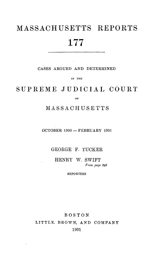 handle is hein.statereports/massredsc0177 and id is 1 raw text is: MASSACHUSETTS

REPORTS

177

CASES ARGUED AND DETERMINED
IN THE

SUPREME

JUDICIAL COURT

MASSACHUSETTS
OCTOBER 1900- FEBRUARY 1901
GEORGE F. TUCKER
HENRY W. SWIFT
From page R46
REPORTERS
BOSTON
LITTLE, BROWN, AND COMPANY
1901


