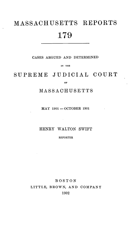 handle is hein.statereports/massredsc0179 and id is 1 raw text is: MASSACHUSETTS

REPORTS

179

CASES ARGUED AND DETERMINED
IN TIlE

SUPREME

JUDICIAL

COURT

MASSACHUSETTS
MAY 1901 -OCTOBER 1901
HENRY WALTON SWIFT
REPORTER
BOSTON
LITTLE, BROWN, AND COMPANY
1902


