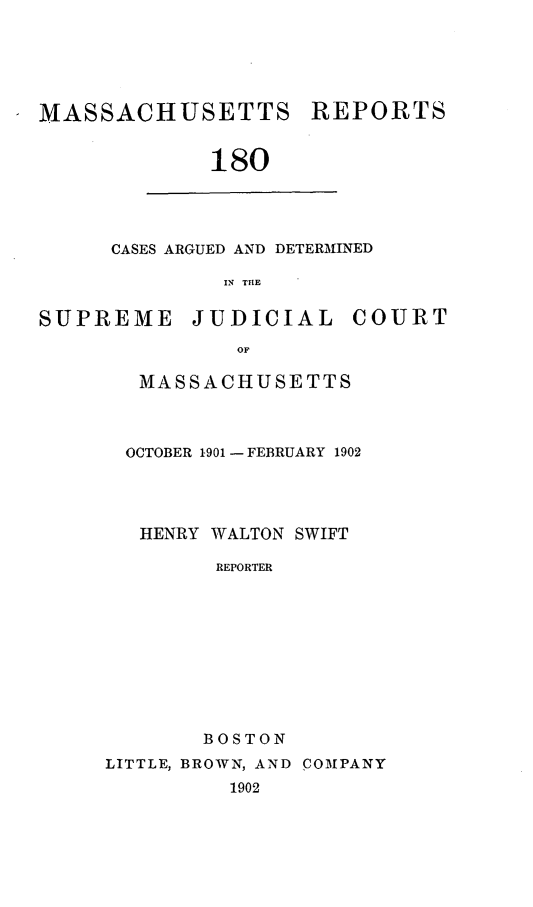 handle is hein.statereports/massredsc0180 and id is 1 raw text is: MASSACHUSETTS

REPORTS

180

CASES ARGUED AND DETERMINED
IN THE

SUPREME

JUDICIAL

COURT

MASSACHUSETTS
OCTOBER 1901 - FEBRUARY 1902
HENRY WALTON SWIFT
REPORTER
BOSTON
LITTLE, BROWN, AND COMPANY
1902


