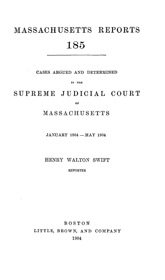 handle is hein.statereports/massredsc0185 and id is 1 raw text is: MASSACHUSETTS

REPORTS

185

CASES ARGUED AND DETERMINED
IN THE
SUPREME        JUDICIAL        COURT
OF

MASSACHUSETTS
JANUARY 1904 - MAY 1904
HENRY WALTON SWIFT
REPORTER
BOSTON
LITTLE, BROWN, AND COMPANY
1904


