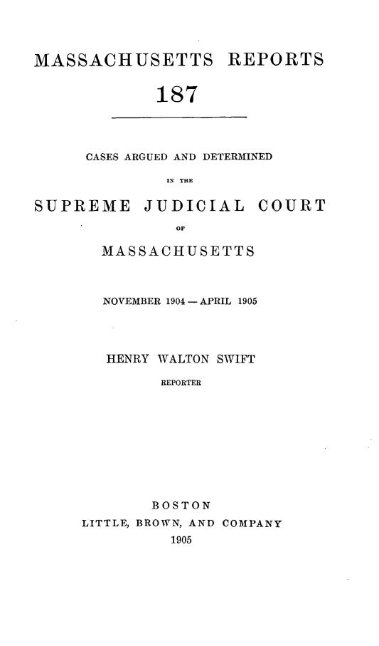 handle is hein.statereports/massredsc0187 and id is 1 raw text is: MASSACHUSETTS REPORTS
187

CASES ARGUED AND DETERMINED
IN THE

SUPREME JUDICIAL COURT
OF
MASSACHUSETTS

NOVEMBER 1904-APRIL 1905
HENRY WALTON SWIFT
REPORTER
BOSTON

LITTLE, BROWN, AND COMPANY
1905


