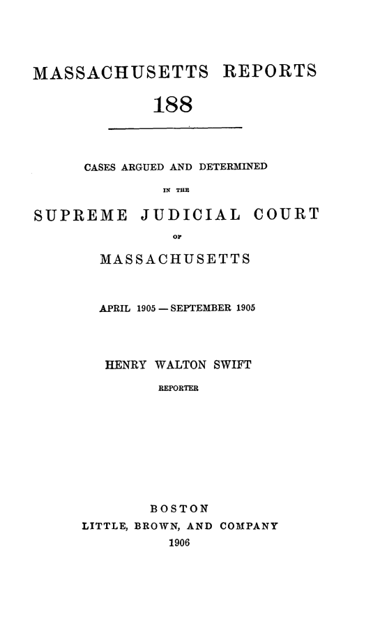 handle is hein.statereports/massredsc0188 and id is 1 raw text is: MASSACHUSETTS REPORTS
188

CASES ARGUED AND DETERMINED
IN THE

SUPREME JUDICIAL COURT
oF
MASSACHUSETTS

APRIL 1905- SEPTEMBER 1905
HENRY WALTON SWIFT
REPORTER
BOSTON
LITTLE, BROWN, AND COMPANY
1906


