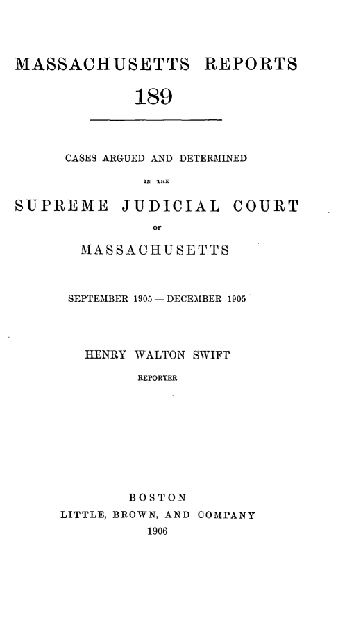 handle is hein.statereports/massredsc0189 and id is 1 raw text is: MASSACHUSETTS REPORTS
189

CASES ARGUED AND DETERMINED
IN THE

SUPREME JUDICIAL COURT
OF
MASSACHUSETTS

SEPTEMBER 1905 - DECEMBER 1905
HENRY WALTON SWIFT
REPORTER
BOSTON
LITTLE, BROWN, AND COMPANY
1906


