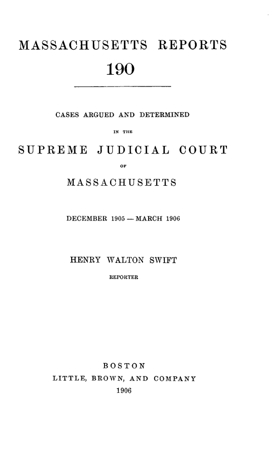 handle is hein.statereports/massredsc0190 and id is 1 raw text is: MASSACHUSETTS

REPORTS

190

CASES ARGUED AND DETERMINED
IN THE

SUPREME

JUDICIAL

COURT

MASSACHUSETTS
DECEMBER 1905-MARCH 1906
HENRY WALTON SWIFT
REPORTER
BOSTON

LITTLE, BROWN, AND COMPANY
1906


