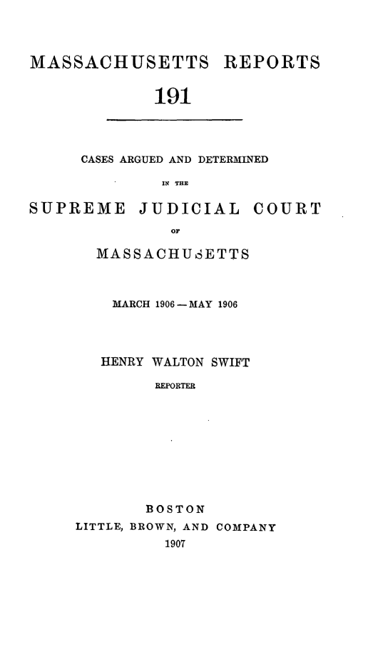 handle is hein.statereports/massredsc0191 and id is 1 raw text is: MASSACHUSETTS

REPORTS

191

CASES ARGUED AND DETERMINED
IN THE

SUPREME

JUDICIAL

COURT

MASSACHUSETTS
MARCH 1906- MAY 1906
HENRY WALTON SWIFT
REPORTER
BOSTON
LITTLE, BROWN, AND COMPANY
1907


