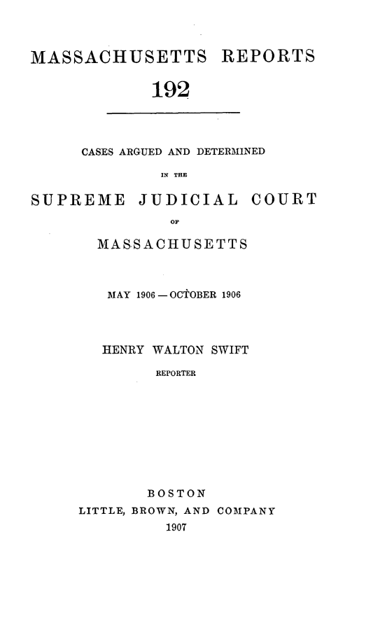 handle is hein.statereports/massredsc0192 and id is 1 raw text is: MASSACHUSETTS REPORTS
192

CASES ARGUED AND DETERMINED
IN THE

SUPREME JUDICIAL COURT
OF
MASSACHUSETTS

MAY 1906 - OCTOBER 1906
HENRY WALTON SWIFT
REPORTER
BOSTON
LITTLE, BROWN, AND COM3PANY
1907


