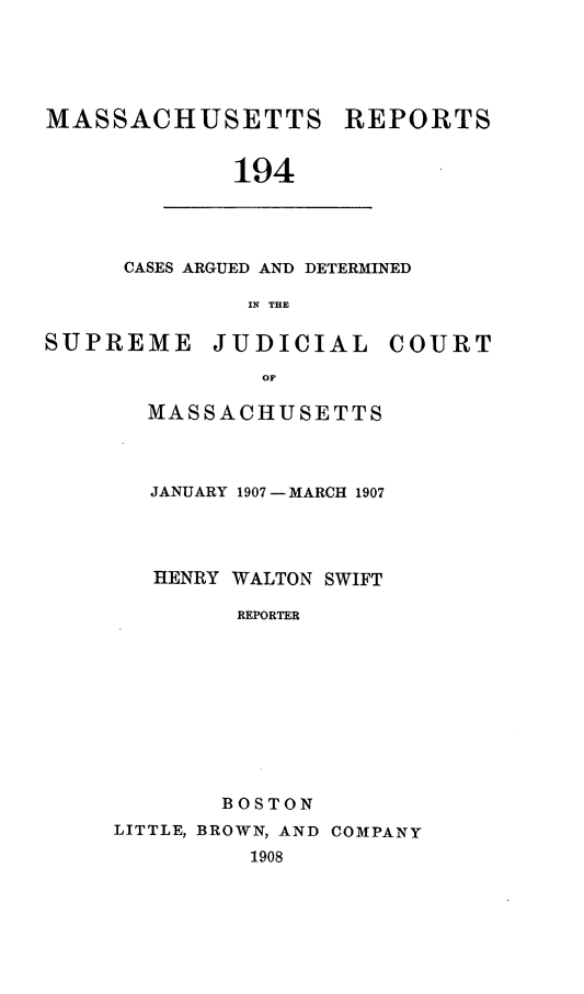 handle is hein.statereports/massredsc0194 and id is 1 raw text is: MASSACHUSETTS

194

CASES ARGUED AND DETERMINED
IN THE
SUPREME        JUDICIAL        COURT
OF

MASSACHUSETTS
JANUARY 1907-MARCH 1907
HENRY WALTON SWIFT
REPORTER
BOSTON

LITTLE, BROWN, AND COMPANY
1908

REPORTS


