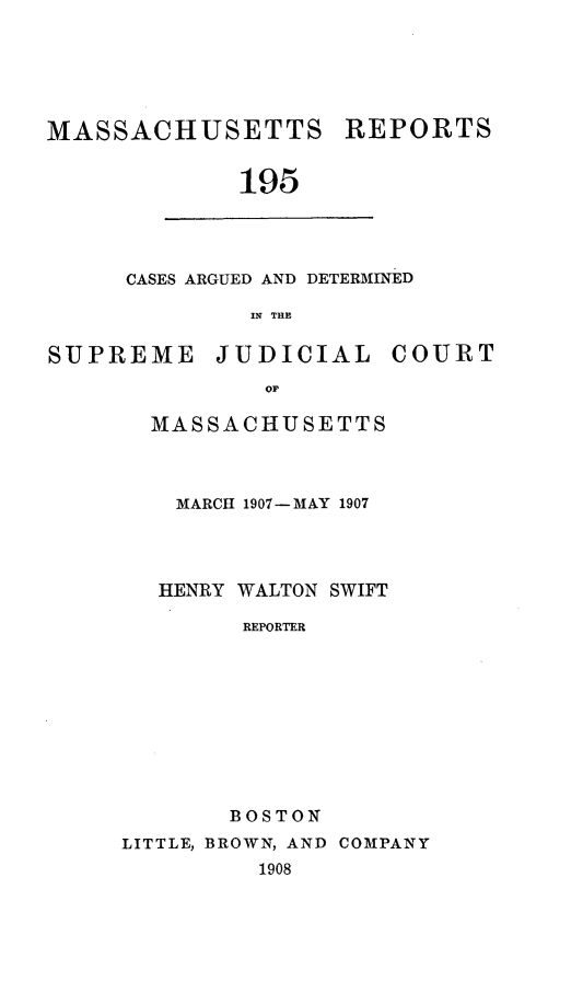 handle is hein.statereports/massredsc0195 and id is 1 raw text is: MASSACHUSETTS REPORTS
195

CASES ARGUED AND DETERMINED
IN THE

SUPREME JUDICIAL COURT
OF
MASSACHUSETTS

MARCH 1907-MAY 1907
HENRY WALTON SWIFT
REPORTER
BOSTON
LITTLE, BROWN, AND COMPANY
1908


