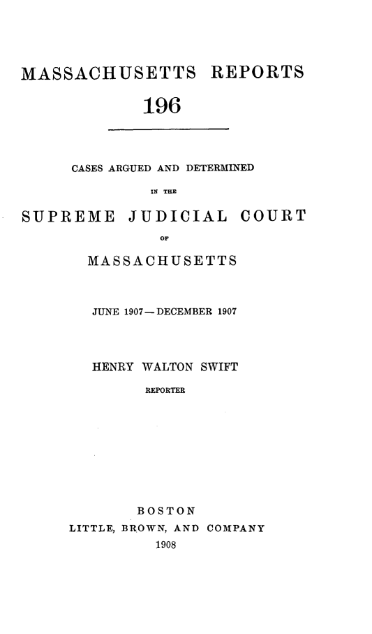 handle is hein.statereports/massredsc0196 and id is 1 raw text is: MASSACHUSETTS REPORTS
196

CASES ARGUED AND DETERMINED
IN THE

SUPREME JUDICIAL COURT
OF
MASSACHUSETTS

JUNE 1907-DECEMBER 1907
HENRY WALTON SWIFT
REPORTER
BOSTON

LITTLE, BROWN, AND COMPANY
1908


