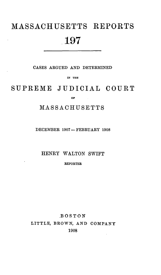 handle is hein.statereports/massredsc0197 and id is 1 raw text is: MASSACHUSETTS

REPORTS

197

CASES ARGUED AND DETERMINED
IN THE

SUPREME

JUDICIAL

COURT

MASSACHUSETTS
DECEMBER 1907- FEBRUARY 1908
HENRY WALTON SWIFT
REPORTER
.BOSTON
LITTLE, BROWN, AND COMPANY
1908


