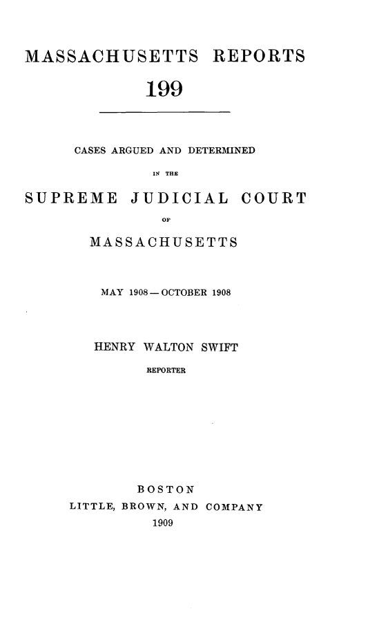 handle is hein.statereports/massredsc0199 and id is 1 raw text is: MASSACHUSETTS REPORTS
199

CASES ARGUED AND DETERMINED
IN THE

SUPREME JUDICIAL COURT
OF
MASSACHUSETTS

MAY 1908-OCTOBER 1908
HENRY WALTON SWIFT
REPORTER
BOSTON
LITTLE, BROWN, AND COMPANY
1909


