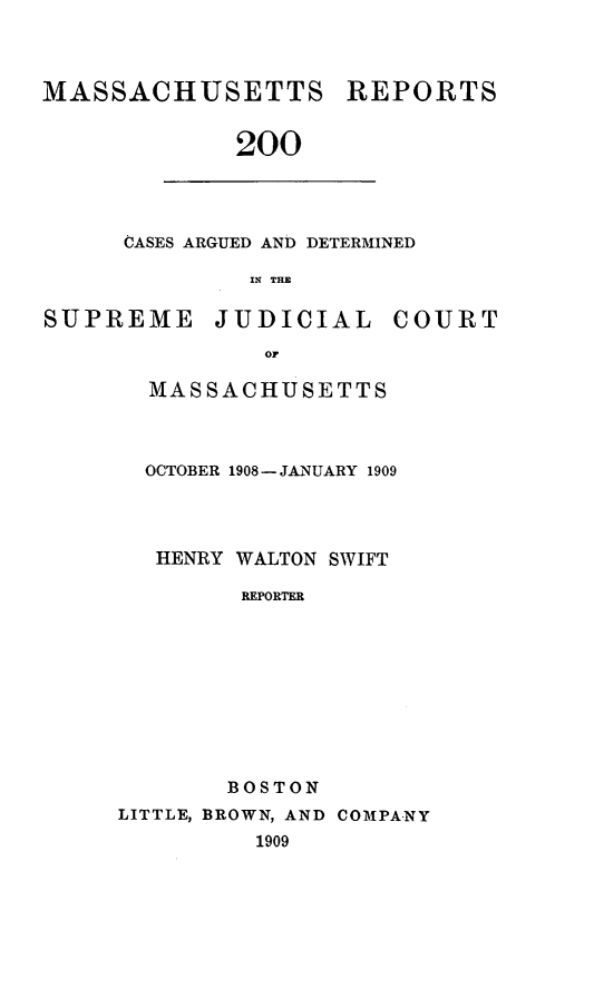 handle is hein.statereports/massredsc0200 and id is 1 raw text is: MASSACHUSETTS

REPORTS

200

CASES ARGUED AND DETERMINED
IN THB

SUPREME

JUDICIAL

COURT

MASSACHUSETTS
OCTOBER 1908- JANUARY 1909
HENRY WALTON SWIFT
REPORTER
BOSTON
LITTLE, BROWN, AND COMPANY
1909


