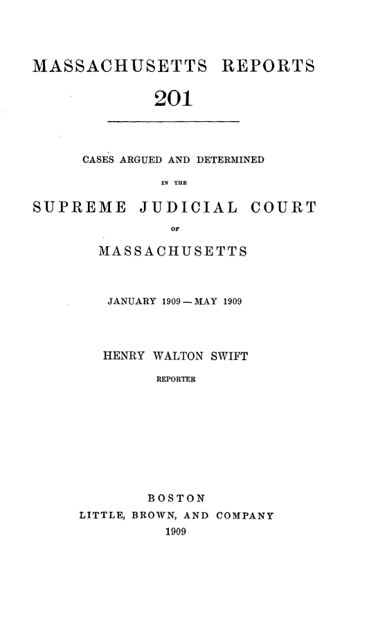 handle is hein.statereports/massredsc0201 and id is 1 raw text is: MASSACHUSETTS REPORTS
201

CASES ARGUED AND DETERMINED
IN THE

SUPREME JUDICIAL COURT
OF
MASSACHUSETTS

JANUARY 1909-MAY 1909
HENRY WALTON SWIFT
REPORTER
BOSTON

LITTLE, BROWN, AND COMPANY
1909


