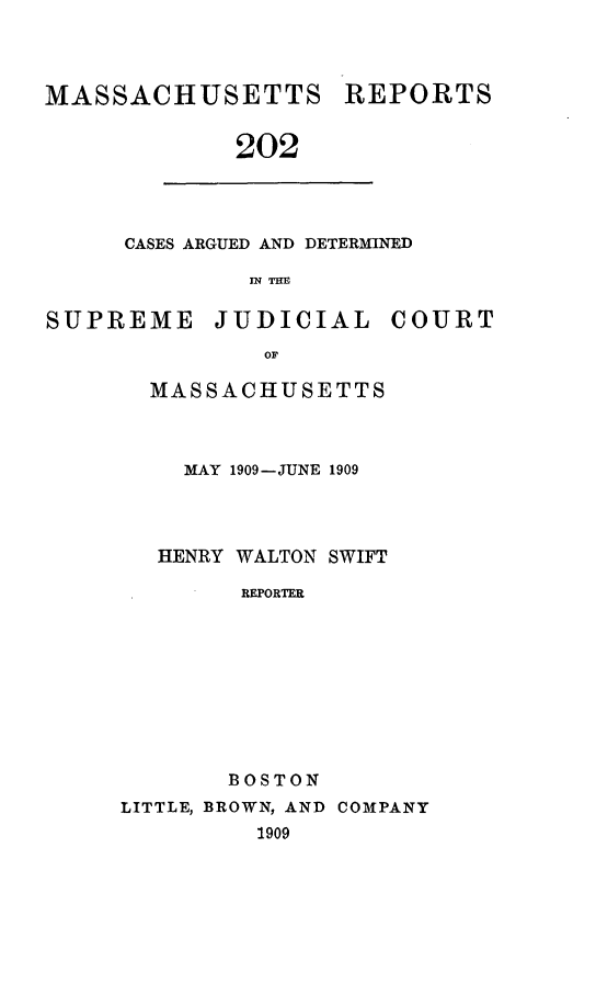 handle is hein.statereports/massredsc0202 and id is 1 raw text is: MASSACHUSETTS REPORTS
202

CASES ARGUED AND DETERMINED
IN TH

SUPREME JUDICIAL COURT
OF
MASSACHUSETTS

MAY 1909-JUNE 1909
HENRY WALTON SWIFT
REPORTER
BOSTON

LITTLE, BROWN, AND COMPANY
1909


