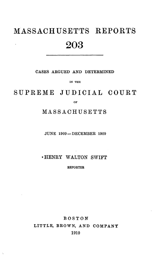handle is hein.statereports/massredsc0203 and id is 1 raw text is: MASSACHUSETTS REPORTS
203

CASES ARGUED AND DETERMINED
IN THE

SUPREME JUDICIAL COURT
OF
MASSACHUSETTS

JUNE 1909-DECEMBER 1909
* HENRY WALTON SWIFT
REPORTER
BOSTON
LITTLE, BROWN, AND COMPANY
1910



