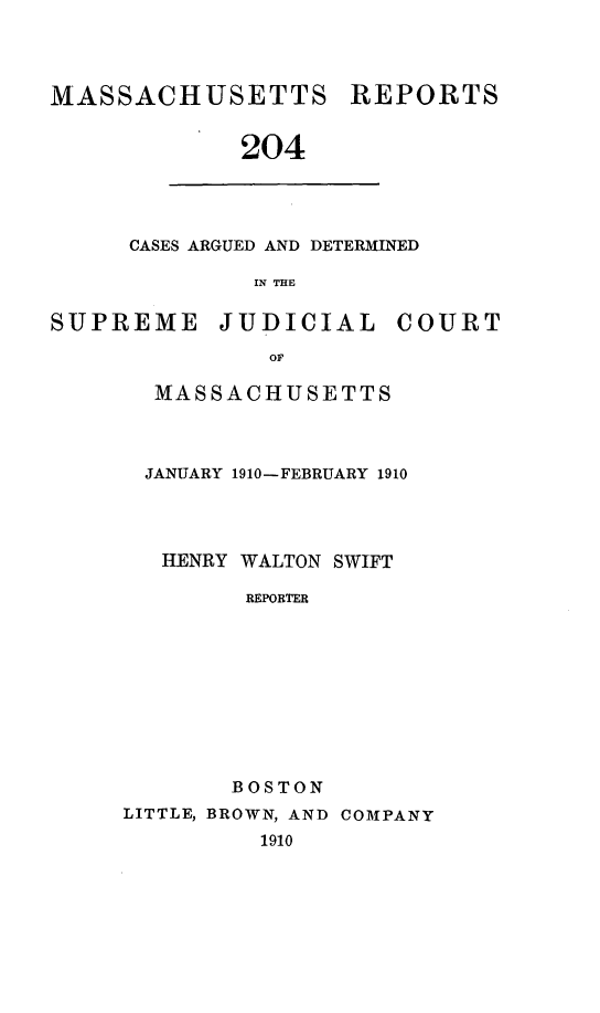 handle is hein.statereports/massredsc0204 and id is 1 raw text is: MASSACHUSETTS REPORTS
204

CASES ARGUED AND DETERMINED
IN THE

SUPREME JUDICIAL COURT
OF
MASSACHUSETTS

JANUARY 1910-FEBRUARY 1910
HENRY WALTON SWIFT
REPORTER
BOSTON
LITTLE, BROWN, AND COMPANY
1910


