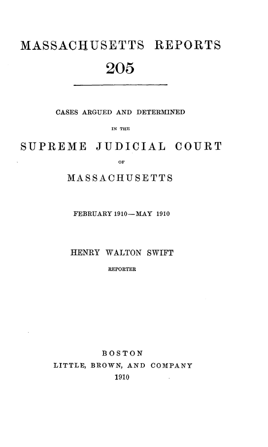 handle is hein.statereports/massredsc0205 and id is 1 raw text is: MASSACHUSETTS

REPORTS

205

CASES ARGUED AND DETERMINED
IN THE
SUPREME        JUDICIAL         COURT
OF

MASSACHUSETTS
FEBRUARY 1910-MAY 1910
HENRY WALTON SWIFT
REPORTER
BOSTON

LITTLE, BROWN, AND COMPANY
1910



