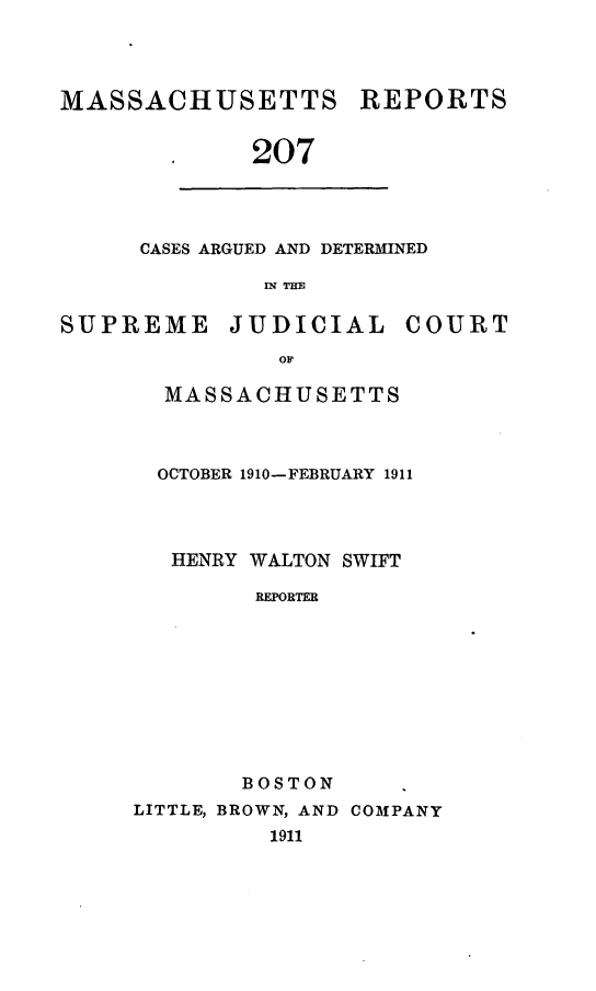 handle is hein.statereports/massredsc0207 and id is 1 raw text is: MASSACHUSETTS REPORTS
.   207

CASES ARGUED AND DETERMINED
IN THE

SUPREME JUDICIAL COURT
OF
MASSACHUSETTS

OCTOBER 1910-FEBRUARY 1911
HENRY WALTON SWIFT
REPORTER
BOSTON
LITTLE, BROWN, AND COMPANY
1911



