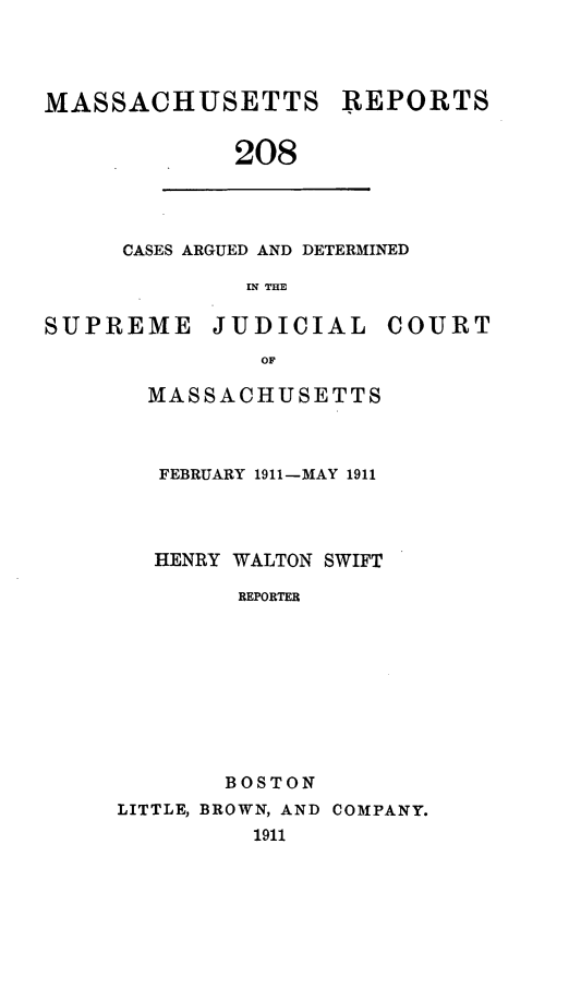 handle is hein.statereports/massredsc0208 and id is 1 raw text is: MASSACHUSETTS REPORTS
208

CASES ARGUED AND DETERMINED
IN THE

SUPREME JUDICIAL COURT
OF
MASSACHUSETTS

FEBRUARY 1911-MAY 1911
HENRY WALTON SWIFT
REPORTER
BOSTON
LITTLE, BROWN, AND COMPANY.
1911


