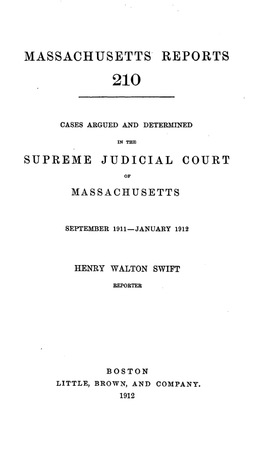 handle is hein.statereports/massredsc0210 and id is 1 raw text is: MASSACHUSETTS

REPORTS

210

CASES ARGUED AND DETERMINED
IN THBI

SUPREME

JUDICIAL

COURT

MASSACHUSETTS
SEPTEMBER 1911-JANUARY 1912
HENRY WALTON SWIFT
REPORTER
BOSTON
LITTLE, BROWN, AND COMPANY.
1912


