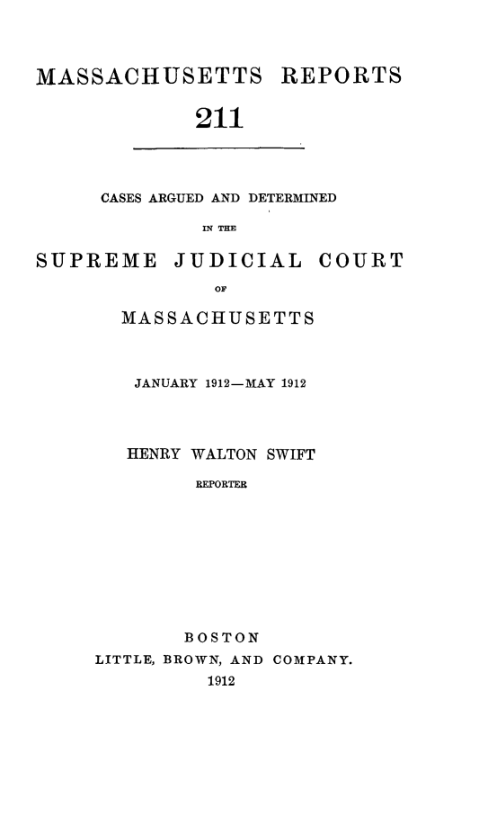 handle is hein.statereports/massredsc0211 and id is 1 raw text is: MASSACHUSETTS

211

CASES ARGUED AND DETERMINED
IN THE

SUPREME

JUDICIAL

COURT

MASSACHUSETTS
JANUARY 1912-MAY 1912
HENRY WALTON SWIFT
REPORTER
BOSTON
LITTLE, BROWN, AND COMPANY.
1912

REPORTS


