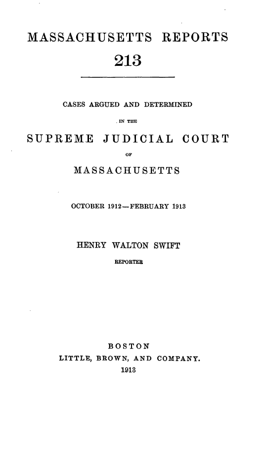 handle is hein.statereports/massredsc0213 and id is 1 raw text is: MASSACHUSETTS REPORTS
213

CASES ARGUED AND DETERMINED
. IN THE

SUPREME JUDICIAL COURT
OF
MASSACHUSETTS

OCTOBER 1912-FEBRUARY 1913
HENRY WALTON SWIFT
REPORTER
BOSTON
LITTLE, BROWN, AND COMPANY.
1913


