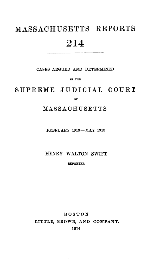 handle is hein.statereports/massredsc0214 and id is 1 raw text is: MASSACHUSETTS REPORTS
214
CASES ARGUED AND DETERMINED
IN THE
SUPREME       JUDICIAL      COURT
OF
MASSACHUSETTS
FEBRUARY 1913-MAY 1913
HENRY WALTON SWIFT
REPORTER
BOSTON
LITTLE, BROWN, AND COMPANY.
1914


