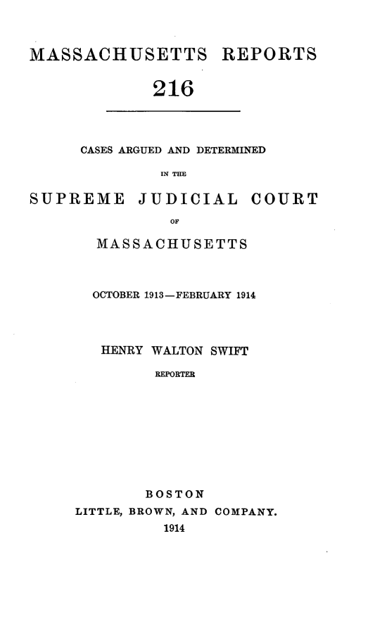 handle is hein.statereports/massredsc0216 and id is 1 raw text is: MASSACHUSETTS REPORTS
216

CASES ARGUED AND DETERMINED
IN THE

SUPREME JUDICIAL COURT
OF
MASSACHUSETTS

OCTOBER 1913-FEBRUARY 1914
HENRY WALTON SWIFT
REPORTER
BOSTON
LITTLE, BROWN, AND COMPANY.
1914


