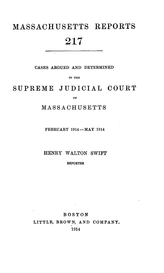 handle is hein.statereports/massredsc0217 and id is 1 raw text is: MASSACHUSETTS REPORTS
217

CASES ARGUED AND DETERMINED
IN THE

SUPREME JUDICIAL COURT
OF
MASSACHUSETTS

FEBRUARY 1914-MAY 1914
HENRY WALTON SWIFT
REPORTER
BOSTON
LITTLE, BROWN, AND COMPANY.
1914


