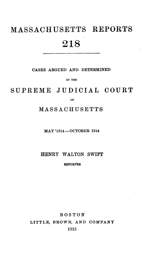 handle is hein.statereports/massredsc0218 and id is 1 raw text is: MASSACHUSETTS REPORTS
218

CASES ARGUED AND DETERMINED
IN THE

SUPREME JUDICIAL COURT
OF
MASSACHUSETTS

MAY '1914 -OCTOBER 1914
HENRY WALTON SWIFT
REPORTER
BOSTON
LITTLE, BROWN, AND COMPANY
1915



