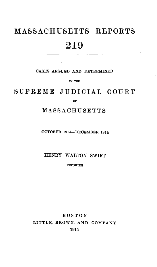 handle is hein.statereports/massredsc0219 and id is 1 raw text is: MASSACHUSETTS

REPORTS

219

CASES ARGUED AND DETERMINED
IN THE

SUPREME

JUDICIAL

COURT

MASSACHUSETTS
OCTOBER 1914-DECEMBER 1914
HENRY WALTON SWIFT
REPORTER
BOSTON
LITTLE, BROWN, AND COMPANY
1915


