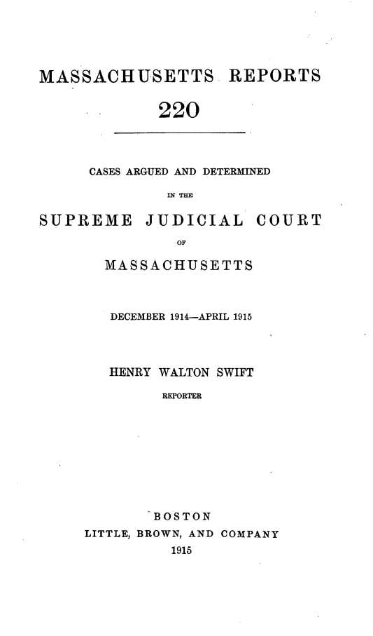 handle is hein.statereports/massredsc0220 and id is 1 raw text is: MASSACHUSETTS REPORTS
220

CASES ARGUED AND DETERMINED
IN THE

SUPREME JUDICIAL COURT
OF
MASSACHUSETTS

DECEMBER 1914-APRIL 1915
HENRY WALTON SWIFT
REPORTER
BOSTON
LITTLE, BROWN, AND COMPANY
1915


