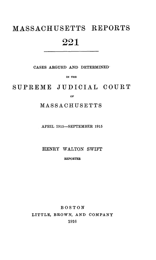 handle is hein.statereports/massredsc0221 and id is 1 raw text is: MASSACHUSETTS REPORTS
221

CASES ARGUED AND DETERMINED'
IN THE

SUPREME JUDICIAL COURT
OF
MASSACHUSETTS

APRIL 1915-SEPTEMBER 1915
HENRY WALTON SWIFT
REPORTER
BOSTON
LITTLE, BROWN, AND COMPANY
1916


