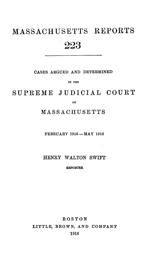 handle is hein.statereports/massredsc0223 and id is 1 raw text is: MASSACHUSETTS

REPORTS

223

CASES ARGUED AND DETERMINED
IN THE

SUPREME

JUDICIAL

COURT

MASSACHUSETTS
FEBRUARY 1916-MAY 1916
HENRY WALTON SWIFT
RRTER
BOSTON

LITTLE, BROWN, AND COMPANY
1916


