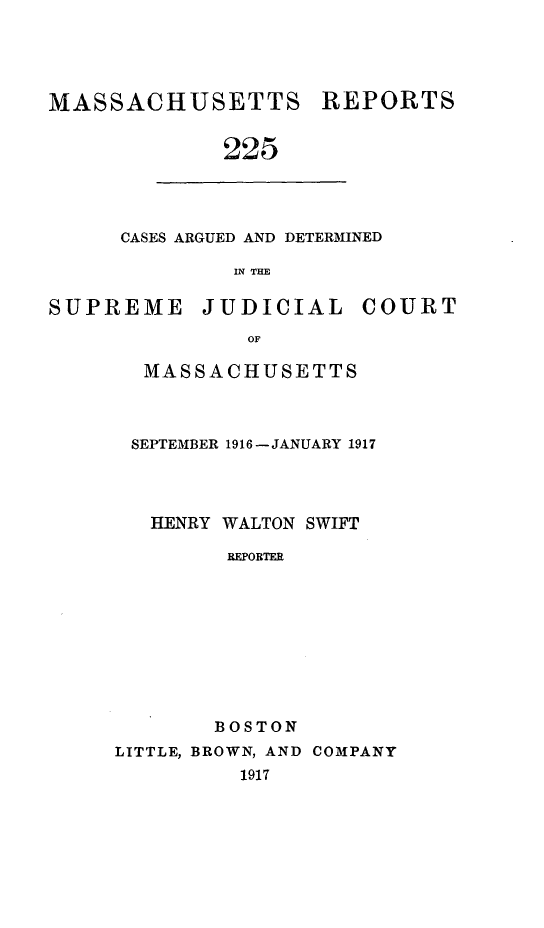 handle is hein.statereports/massredsc0225 and id is 1 raw text is: MASSACHUSETTS REPORTS
225

CASES ARGUED AND DETERMINED
IN THE

SUPREME JUDICIAL COURT
OF
MASSACHUSETTS

SEPTEMBER 1916-JANUARY 1917
HENRY WALTON SWIFT
REPORTER
BOSTON
LITTLE, BROWN, AND COMPANY
1917


