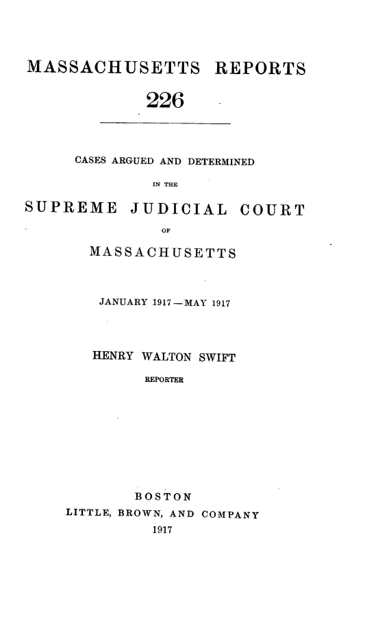 handle is hein.statereports/massredsc0226 and id is 1 raw text is: MASSACHUSETTS REPORTS
226

CASES ARGUED AND DETERMINED
IN THE

SUPREME JUDICIAL COURT
OF
MASSACHUSETTS

JANUARY 1917-MAY 1917
HENRY WALTON SWIFT
REPORTER
BOSTON
LITTLE, BROWN, AND COMPANY
1917


