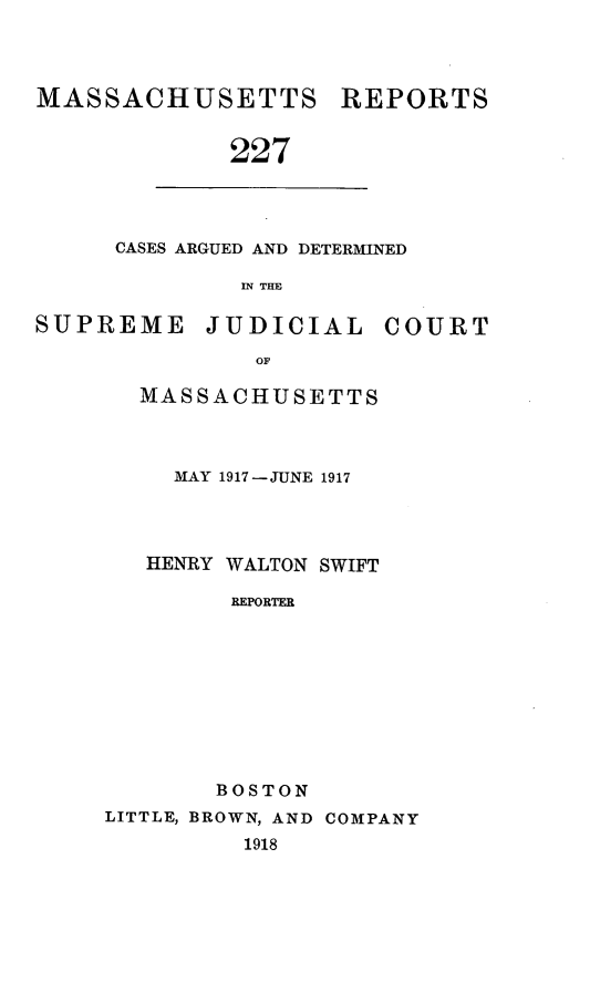 handle is hein.statereports/massredsc0227 and id is 1 raw text is: MASSACHUSETTS REPORTS
227

CASES ARGUED AND DETERMINED
IN THE

SUPREME JUDICIAL COURT
OF
MASSACHUSETTS

MAY 1917-JUNE 1917
HENRY WALTON SWIFT
REPORTER
BOSTON
LITTLE, BROWN, AND COMPANY
1918


