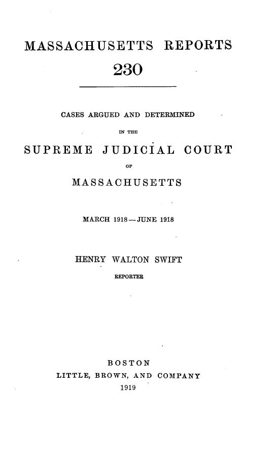 handle is hein.statereports/massredsc0230 and id is 1 raw text is: MASSACHUSETTS

REPORTS

230

CASES ARGUED AND DETERMINED
IN THE

SUPREME

JUDICIAL

COURT

OF

MASSACHUSETTS
MARCH 1918-JUNE 1918
HENRY WALTON SWIFT
REPORTER
BOSTON

LITTLE, BROWN, AND COMPANY
1919


