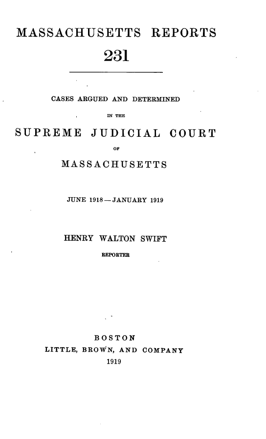 handle is hein.statereports/massredsc0231 and id is 1 raw text is: MASSACHUSETTS REPORTS
231

CASES ARGUED AND DETERMINED
IN THE

SUPREME JUDICIAL COURT
MASSACHUSETTS
JUNE 1918-JANUARY 1919
HENRY WALTON SWIFT
REPORTER
BOSTON
LITTLE, BROWN, AND COMPANY
1919


