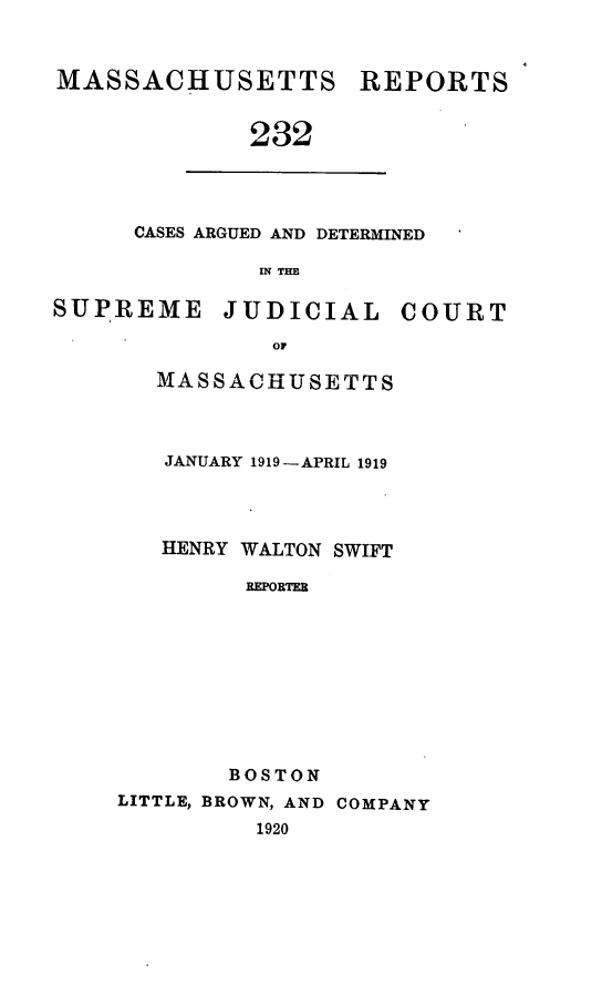 handle is hein.statereports/massredsc0232 and id is 1 raw text is: MASSACHUSETTS

REPORTS

232

CASES ARGUED AND DETERMINED
W THM
SUPREME JUDICIAL COURT
or

MASSACHUSETTS
JANUARY 1919-APRIL 1919
HENRY WALTON SWIFT
REPORTER
BOSTON
LITTLE, BROWN, AND COMPANY
1920


