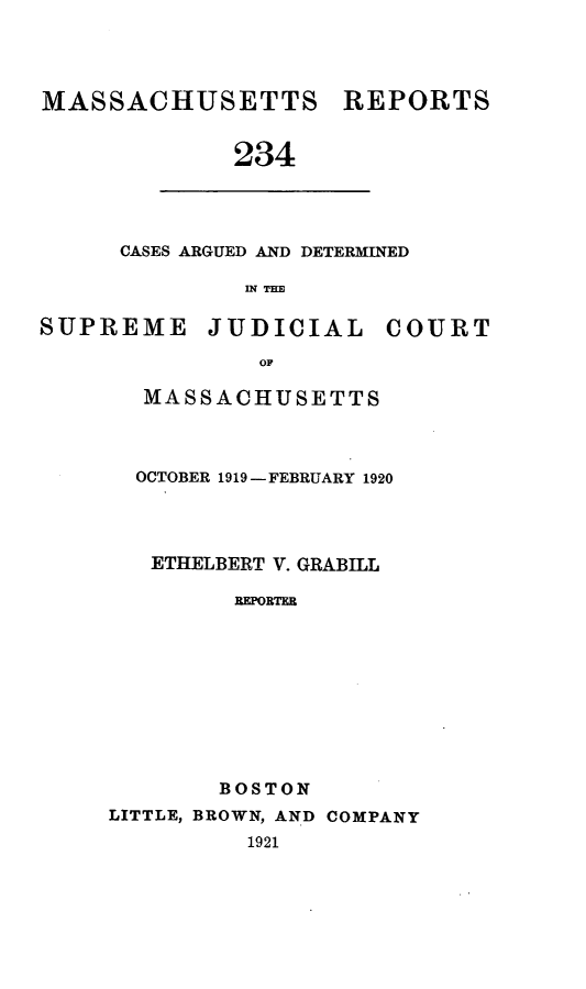 handle is hein.statereports/massredsc0234 and id is 1 raw text is: MASSACHUSETTS REPORTS
234

CASES ARGUED AND DETERMINED
IN THE

SUPREME JUDICIAL COURT
OM
MASSACHUSETTS

OCTOBER 1919 - FEBRUARY 1920
ETHELBERT V. GRABILL
REPORTER
BOSTON
LITTLE, BROWN, AND COMPANY
1921


