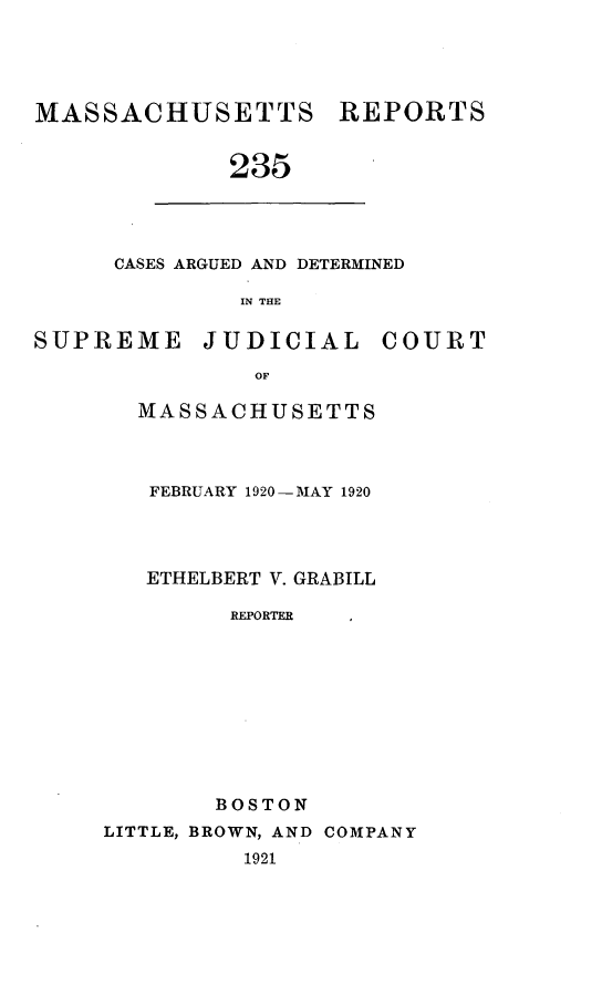 handle is hein.statereports/massredsc0235 and id is 1 raw text is: MASSACHUSETTS REPORTS
235

CASES ARGUED AND DETERMINED
IN THE

SUPREME JUDICIAL COURT
OF
MASSACHUSETTS

FEBRUARY 1920-MAY 1920
ETHELBERT V. GRABILL
REPORTER
BOSTON

LITTLE, BROWN, AND COMPANY
1921


