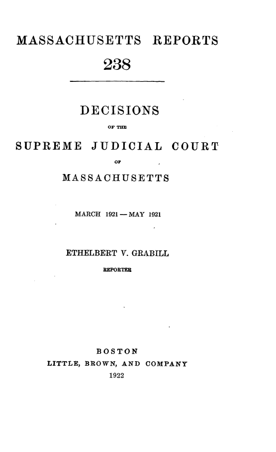 handle is hein.statereports/massredsc0238 and id is 1 raw text is: MASSACHUSETTS REPORTS
238

DECISIONS
OF THE

SUPREME JUDICIAL

OF
MASSACHUSETTS

MARCH 1921 -MAY 1921
ETHELBERT V. GRABILL
REPORTER
BOSTON
LITTLE, BROWN, AND COMPANY
1922

COURT


