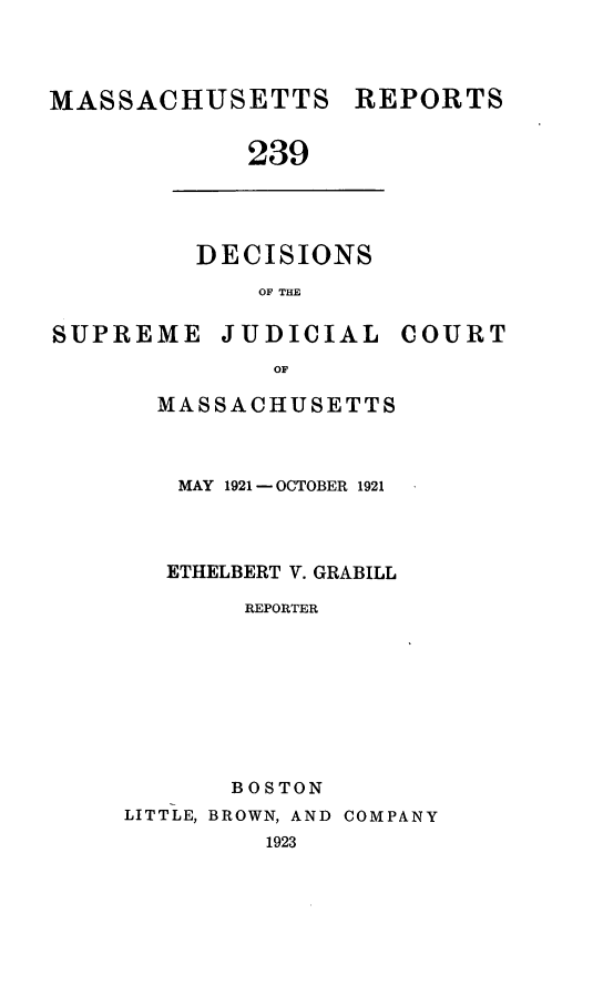 handle is hein.statereports/massredsc0239 and id is 1 raw text is: MASSACHUSETTS REPORTS
239

DECISIONS
OF THE

SUPREME JUDICIAL

OF
MASSACHUSETTS

MAY 1921 - OCTOBER 1921
ETHELBERT V. GRABILL
REPORTER
BOSTON
LITTLE, BROWN, AND COMPANY
1923

COURT


