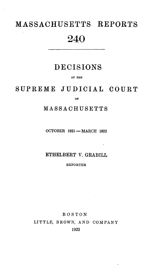 handle is hein.statereports/massredsc0240 and id is 1 raw text is: MASSACHUSETTS

240

DECISIONS
OF THE

SUPREME

JUDICIAL

COURT

MASSACHUSETTS
OCTOBER 1921 -MARCH 1922
ETHELBERT V. GRABILL
REPORTER
BOSTON
LITTLE, BROWN, AND COMPANY
1923

REPORTS


