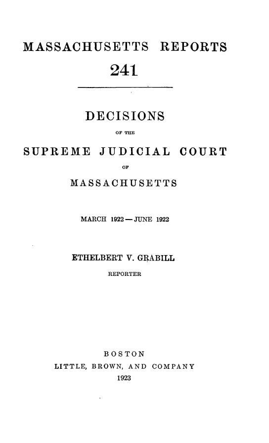 handle is hein.statereports/massredsc0241 and id is 1 raw text is: MASSACHUSETTS

241

DECISIONS
OF TH

SUPREME JUDICIAL

OF
MASSACHUSETTS

MARCH 1922- JUNE 1922
ETHELBERT V. GRABILL
REPORTER
BOSTON
LITTLE, BROWN, AND COMPANY
1923

COURT

REPORTS


