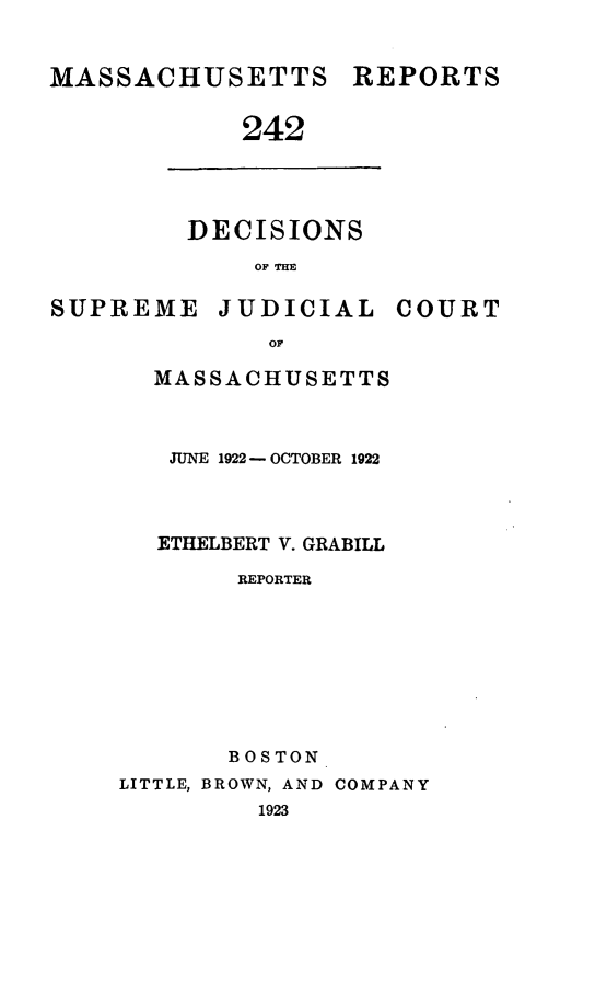 handle is hein.statereports/massredsc0242 and id is 1 raw text is: MASSACHUSETTS REPORTS
242

DECISIONS
OF THE

SUPREME JUDICIAL

OF
MASSACHUSETTS

JUNE 1922- OCTOBER 1922
ETHELBERT V. GRABILL
REPORTER
BOSTON
LITTLE, BROWN, AND COMPANY
1923

COURT


