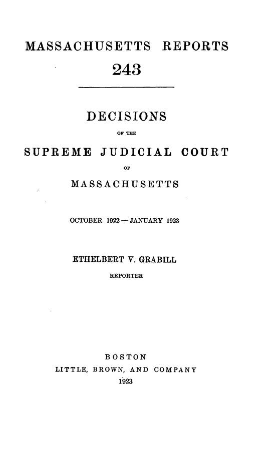 handle is hein.statereports/massredsc0243 and id is 1 raw text is: MASSACHUSETTS

243

DECISIONS
OF THE

SUPREME

JUDICIAL

COURT

MASSACHUSETTS
OCTOBER 1922 - JANUARY 1923
ETHELBERT V. GRABILL
REPORTER
BOSTON
LITTLE, BROWN, AND COMPANY
1923

REPORTS


