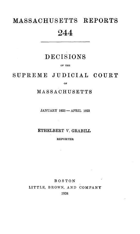 handle is hein.statereports/massredsc0244 and id is 1 raw text is: MASSACHUSETTS REPORTS
244

DECISIONS
OF THE

SUPREME JUDICIAL

OF
MASSACHUSETTS

JANUARY 1923 - APRIL 1923
ETHELBERT V. GRABILL
REPORTER
BOSTON

LITTLE, BROWN, AND COMPANY
1924

COURT


